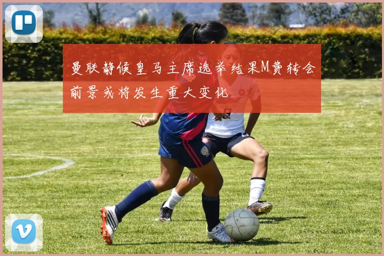曼联静候皇马主席选举结果M费转会前景或将发生重大变化
