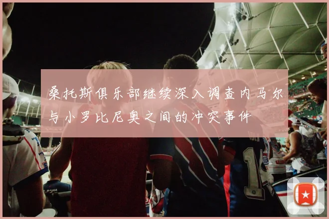 桑托斯俱乐部继续深入调查内马尔与小罗比尼奥之间的冲突事件