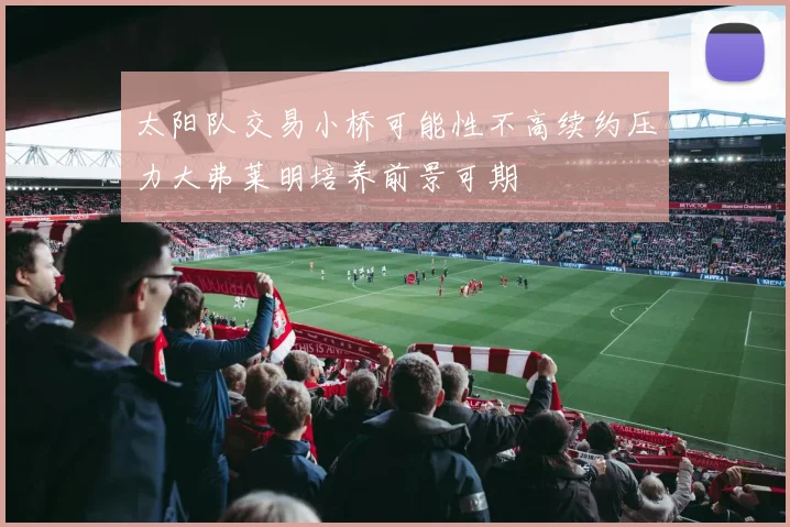 太阳队交易小桥可能性不高续约压力大弗莱明培养前景可期