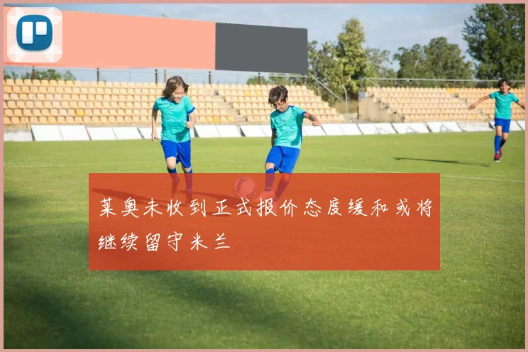 莱奥未收到正式报价态度缓和或将继续留守米兰