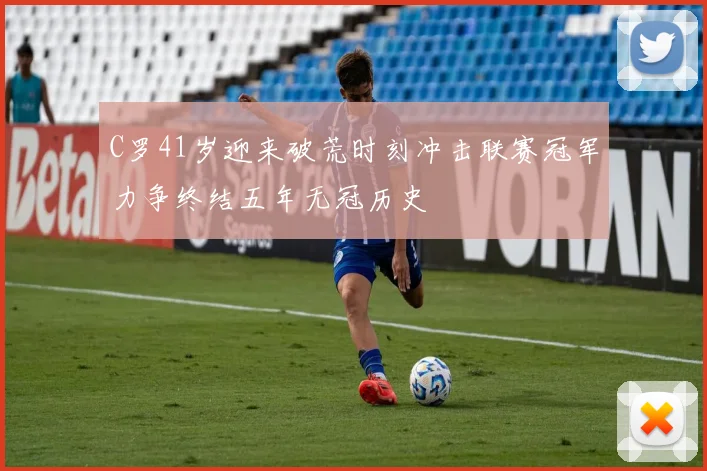 C罗41岁迎来破荒时刻冲击联赛冠军力争终结五年无冠历史