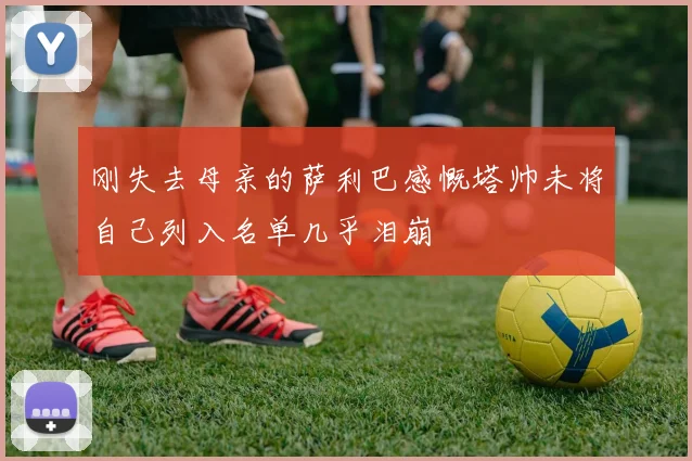 刚失去母亲的萨利巴感慨塔帅未将自己列入名单几乎泪崩