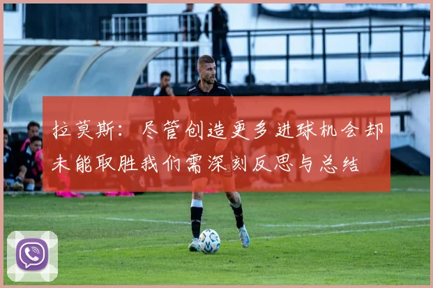 拉莫斯：尽管创造更多进球机会却未能取胜我们需深刻反思与总结