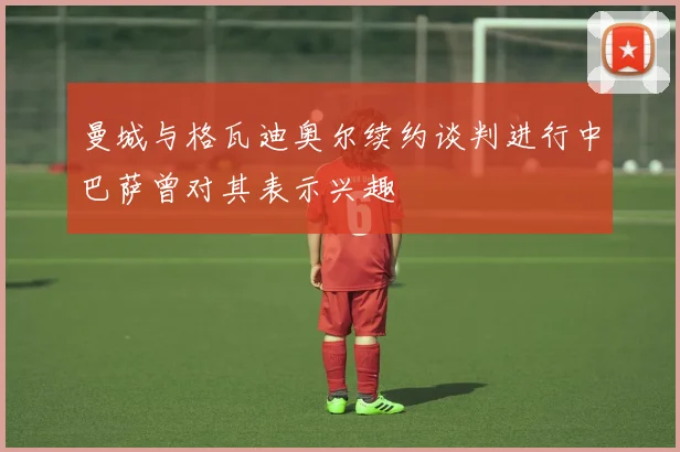 曼城与格瓦迪奥尔续约谈判进行中巴萨曾对其表示兴趣
