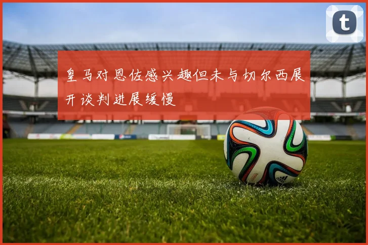 皇马对恩佐感兴趣但未与切尔西展开谈判进展缓慢