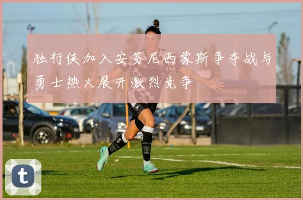 独行侠加入安芬尼西蒙斯争夺战与勇士热火展开激烈竞争