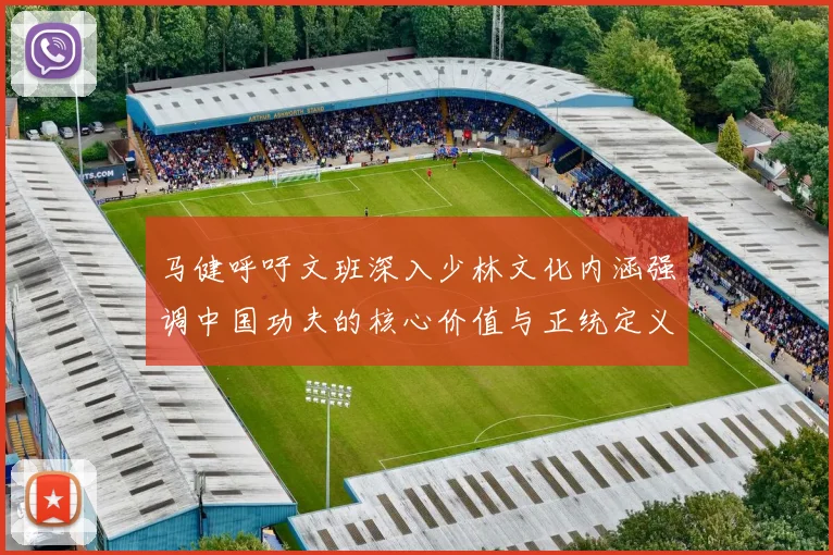 马健呼吁文班深入少林文化内涵强调中国功夫的核心价值与正统定义