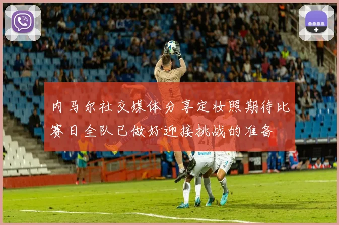 内马尔社交媒体分享定妆照期待比赛日全队已做好迎接挑战的准备